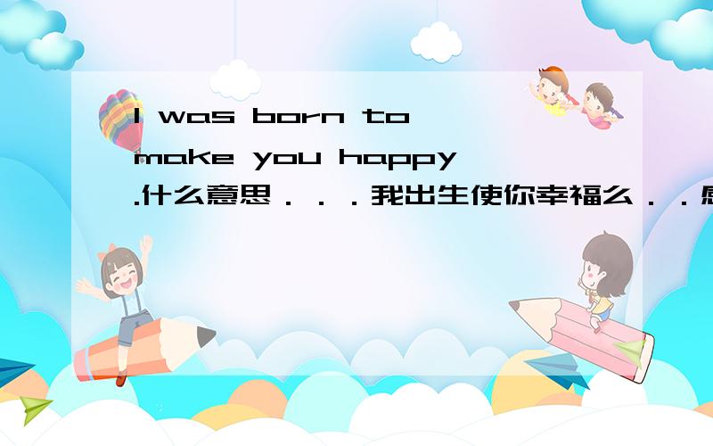 I was born to make you happy.什么意思．．．我出生使你幸福么．．感觉这么翻不打好．．．有没有地道一点的．．现谢谢哦．．．^^另外能说说用was born的用意么．．