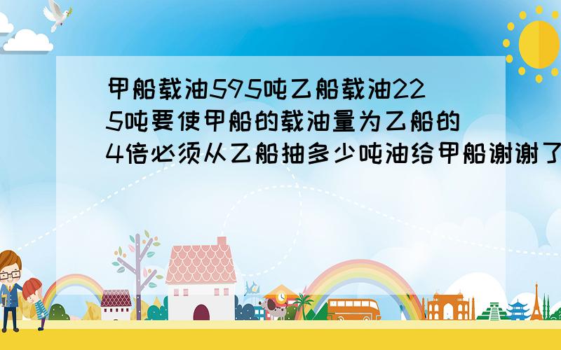 甲船载油595吨乙船载油225吨要使甲船的载油量为乙船的4倍必须从乙船抽多少吨油给甲船谢谢了,