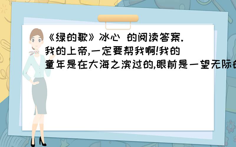 《绿的歌》冰心 的阅读答案.我的上帝,一定要帮我啊!我的童年是在大海之滨过的,眼前是一望无际的湛蓝湛蓝的大海,身后是一抹浅黄的田地.那时,我的大半个世界是蓝色的.蓝色对于我,永远象