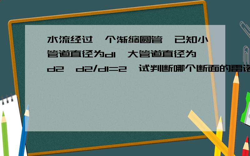 水流经过一个渐缩圆管,已知小管道直径为d1,大管道直径为d2,d2/d1=2,试判断哪个断面的雷诺数大,两断面雷诺数比值Re1/Re2是多少.