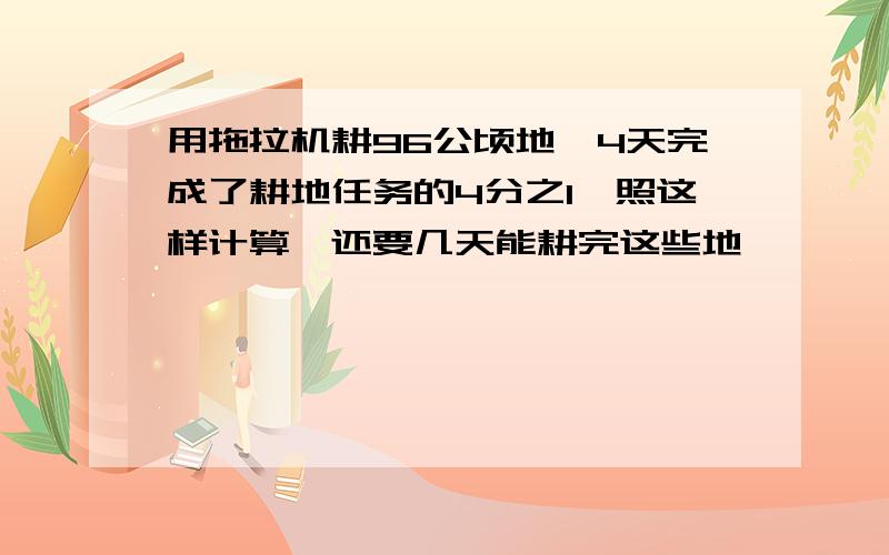 用拖拉机耕96公顷地,4天完成了耕地任务的4分之1,照这样计算,还要几天能耕完这些地