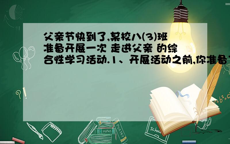 父亲节快到了,某校八(3)班准备开展一次 走进父亲 的综合性学习活动.1、开展活动之前,你准备了一个动员会,你在动员会上的开场白是什么呢?