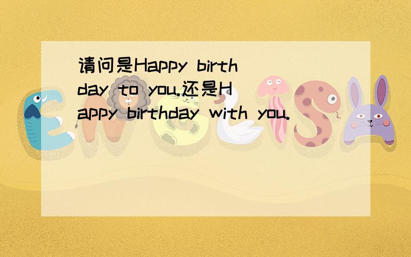 请问是Happy birthday to you.还是Happy birthday with you.