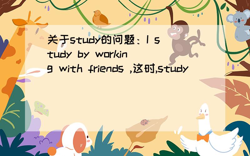 关于study的问题：I study by working with friends ,这时,study