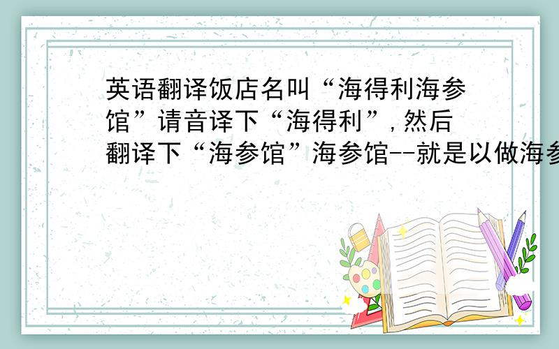 英语翻译饭店名叫“海得利海参馆”请音译下“海得利”,然后翻译下“海参馆”海参馆--就是以做海参为主的比较高档的海鲜饭店.要真正意义上的翻译,拒绝有道或者金山等软件翻译过来的