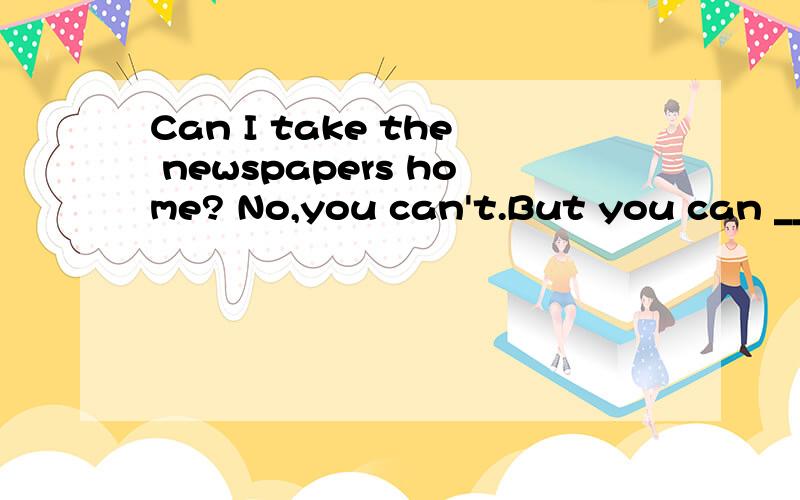 Can I take the newspapers home? No,you can't.But you can ___them here.填什么?我们老师讲是bring，我认为是read，到底是什么啊？