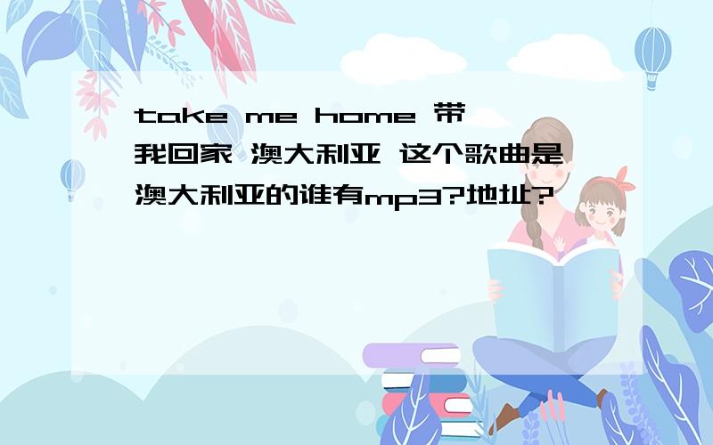 take me home 带我回家 澳大利亚 这个歌曲是澳大利亚的谁有mp3?地址?