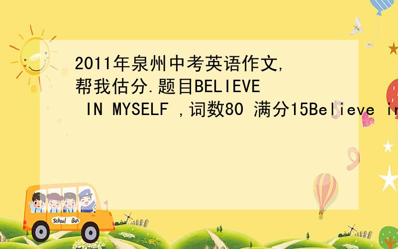 2011年泉州中考英语作文,帮我估分.题目BELIEVE IN MYSELF ,词数80 满分15Believe in myself        Believing in myself  is my first step on the road to success .Never shall I forget what it has done for me .