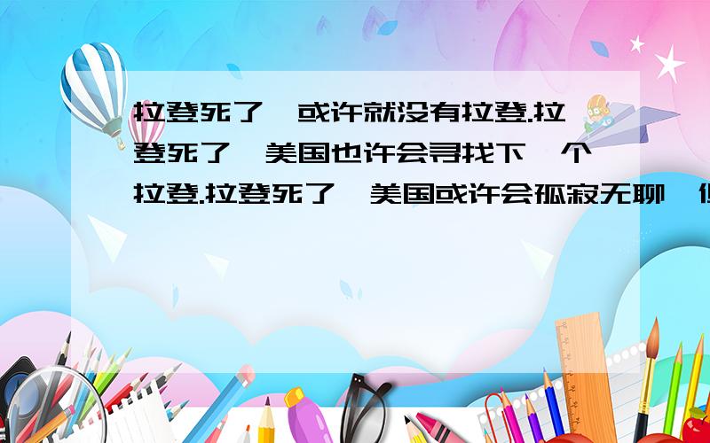 拉登死了,或许就没有拉登.拉登死了,美国也许会寻找下一个拉登.拉登死了,美国或许会孤寂无聊,但美国拉登死了,或许本就没有拉登,拉登只是个符号,一个传说.拉登死了,美国也许会寻找下一