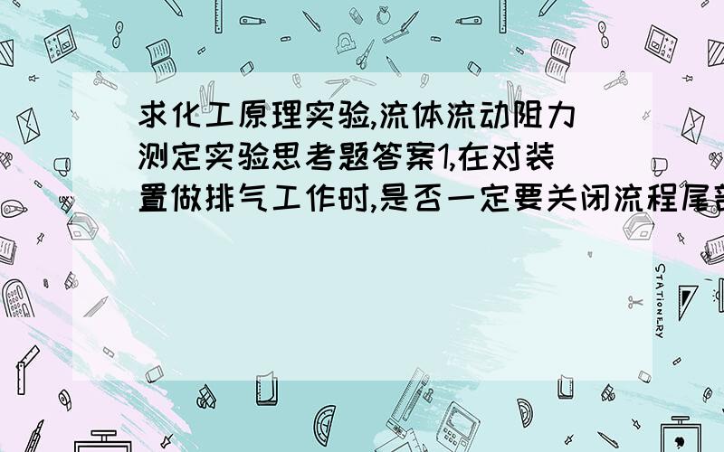 求化工原理实验,流体流动阻力测定实验思考题答案1,在对装置做排气工作时,是否一定要关闭流程尾部的流量调节阀?2,如何检验测试系统内的空气是否排尽?3,用水为工作介质做出的λ一Re关系