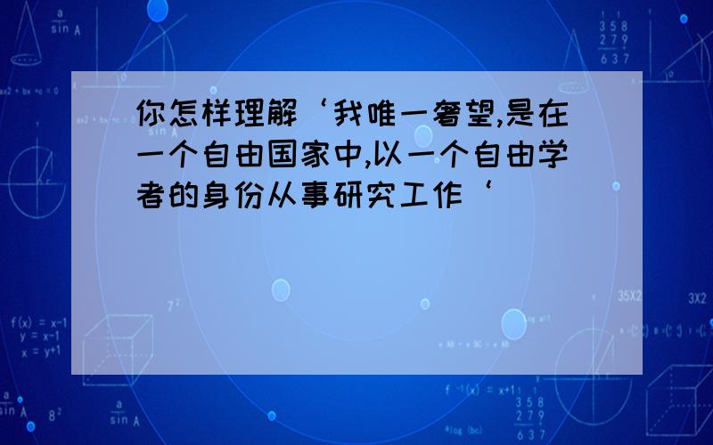 你怎样理解‘我唯一奢望,是在一个自由国家中,以一个自由学者的身份从事研究工作‘