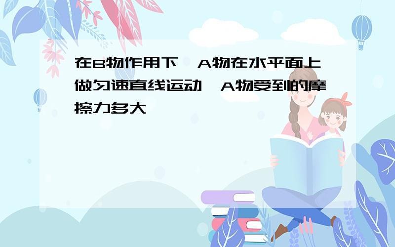 在B物作用下,A物在水平面上做匀速直线运动,A物受到的摩擦力多大