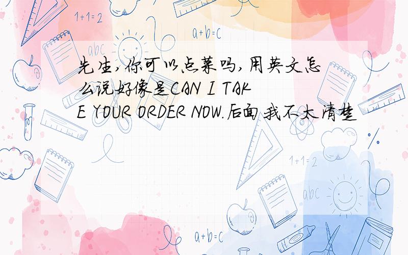 先生,你可以点菜吗,用英文怎么说好像是CAN I TAKE YOUR ORDER NOW.后面我不太清楚