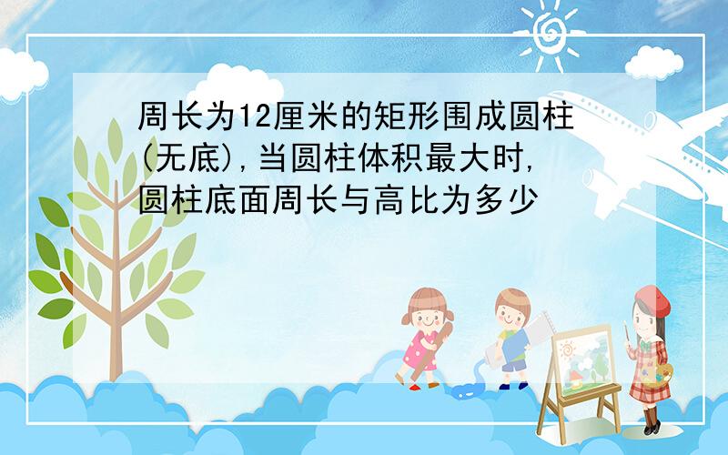 周长为12厘米的矩形围成圆柱(无底),当圆柱体积最大时,圆柱底面周长与高比为多少