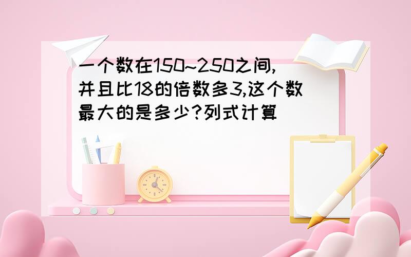 一个数在150~250之间,并且比18的倍数多3,这个数最大的是多少?列式计算