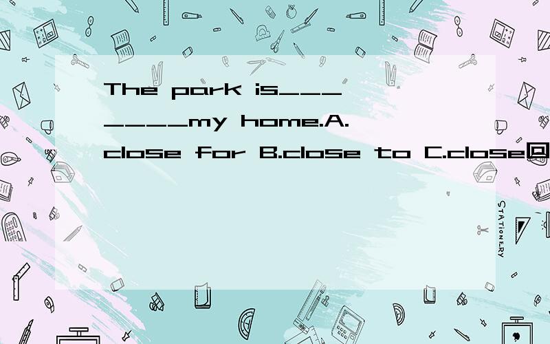 The park is_______my home.A.close for B.close to C.close回答时请说明用法,