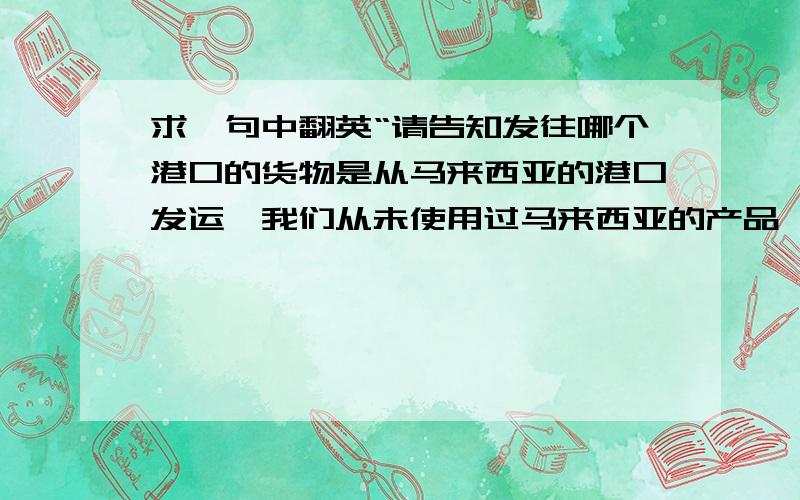 求一句中翻英“请告知发往哪个港口的货物是从马来西亚的港口发运,我们从未使用过马来西亚的产品,是什么原因导致替换?”