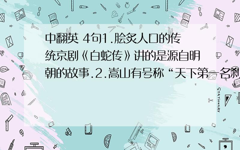 中翻英 4句1.脍炙人口的传统京剧《白蛇传》讲的是源自明朝的故事.2.嵩山有号称“天下第一名刹”的少林寺.3.四川被称为天府之国.4.一踏进门槛,屋子里混乱景象使我大吃一惊