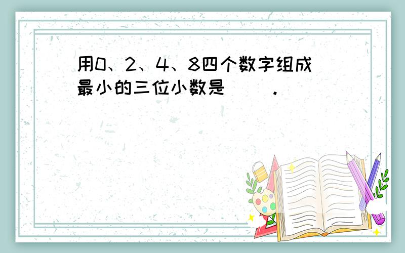 用0、2、4、8四个数字组成最小的三位小数是（ ）.