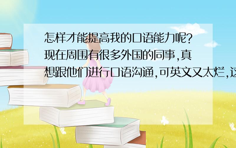 怎样才能提高我的口语能力呢?现在周围有很多外国的同事,真想跟他们进行口语沟通,可英文又太烂,这可怎么办?