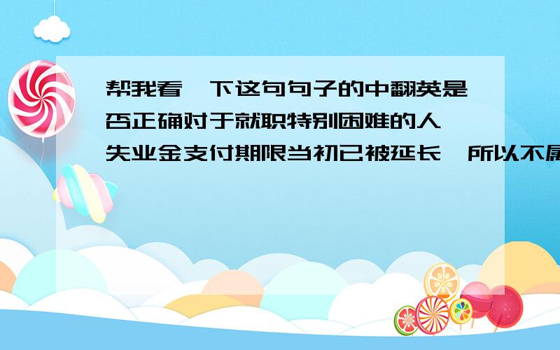 帮我看一下这句句子的中翻英是否正确对于就职特别困难的人,失业金支付期限当初已被延长,所以不属于这次的特别延长支付之列.person supposed to be extremely difficult of finding a job is not eligible for