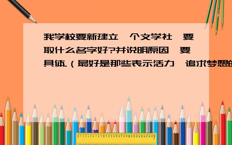 我学校要新建立一个文学社、要取什么名字好?并说明原因、要具体.（最好是那些表示活力、追求梦想的）其他的也可以、最好深奥一点、