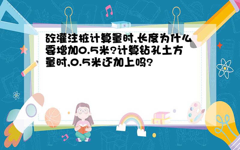 砼灌注桩计算量时,长度为什么要增加0.5米?计算钻孔土方量时,0.5米还加上吗?