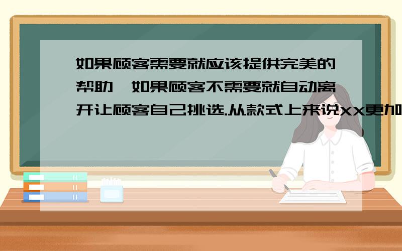 如果顾客需要就应该提供完美的帮助,如果顾客不需要就自动离开让顾客自己挑选.从款式上来说XX更加的时尚,用色更加鲜艳.XX的款式属于快速流行,而EE则属于慢慢流行的.