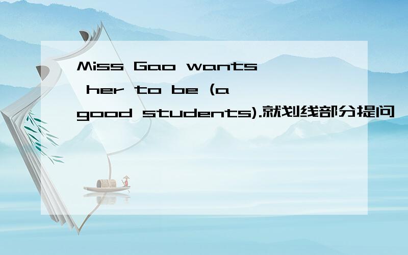 Miss Gao wants her to be (a good students).就划线部分提问