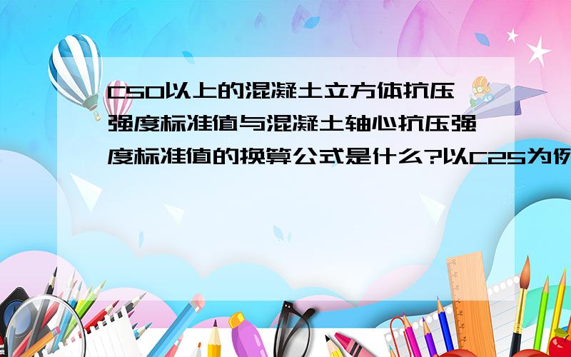 C50以上的混凝土立方体抗压强度标准值与混凝土轴心抗压强度标准值的换算公式是什么?以C25为例,计算如下：fck=0.88×0.76×25=16.7N/mm²其中,0.88——是结构中混凝土的实体强度与立方体混凝土