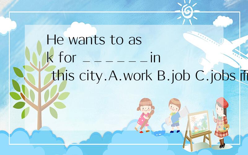 He wants to ask for ______in this city.A.work B.job C.jobs 而且要解释一下他们的区别