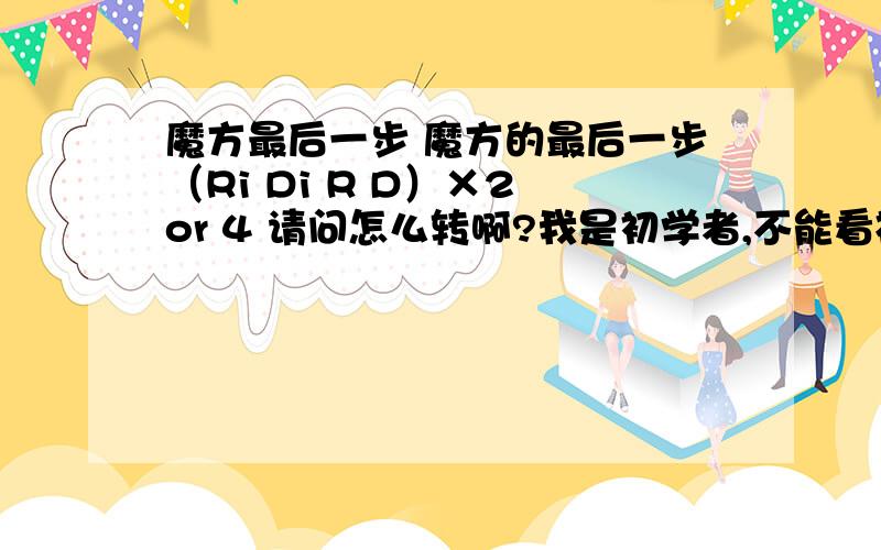 魔方最后一步 魔方的最后一步（Ri Di R D）×2 or 4 请问怎么转啊?我是初学者,不能看视频,就给我文字说明明一下,不要带字母的说明,看不懂,