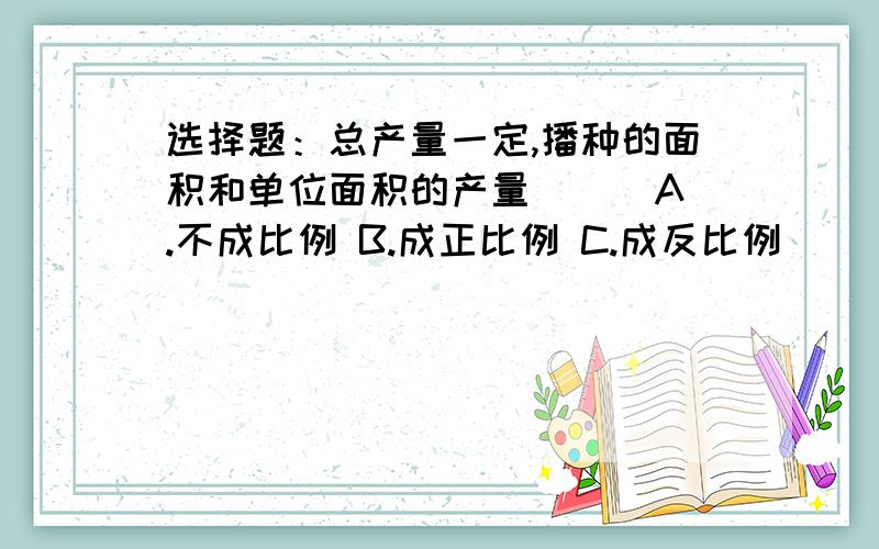 选择题：总产量一定,播种的面积和单位面积的产量（ ） A.不成比例 B.成正比例 C.成反比例