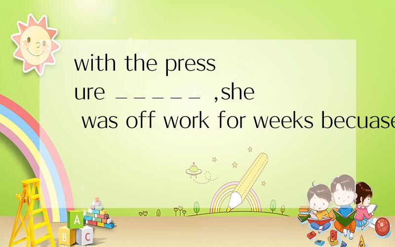 with the pressure _____ ,she was off work for weeks becuase she couldn't stand it any more.A picking up B making up C building up D putting up 为什么选C