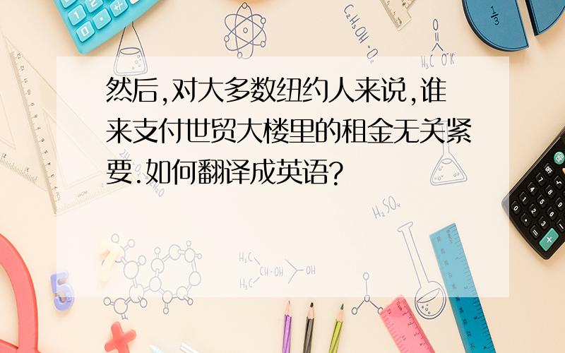 然后,对大多数纽约人来说,谁来支付世贸大楼里的租金无关紧要.如何翻译成英语?