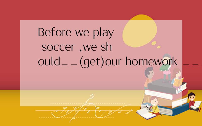 Before we play soccer ,we should__(get)our homework ___(do)填什么 为什么