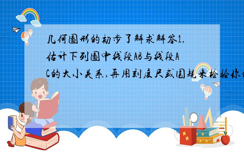 几何图形的初步了解求解答1.估计下列图中线段AB与线段AC的大小关系,再用刻度尺或圆规来检验你的估计.(1)（2）（3）2.如图,已知线段a,b,作一条线段,使它等于2a-b.  3,如图,点D是线段AB的中点,C