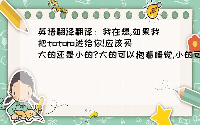 英语翻译翻译：我在想,如果我把totoro送给你!应该买大的还是小的?大的可以抱着睡觉,小的可以一直带在身边.好难做决定!