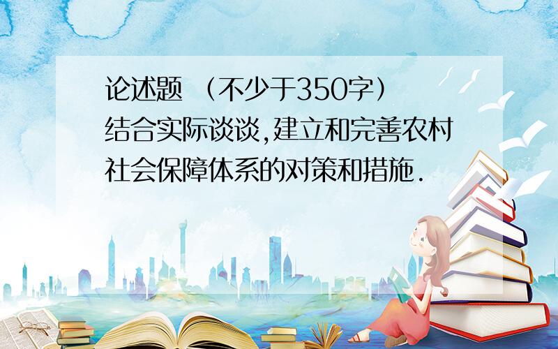 论述题 （不少于350字） 结合实际谈谈,建立和完善农村社会保障体系的对策和措施.