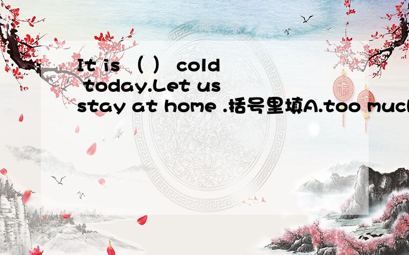 It is （ ） cold today.Let us stay at home .括号里填A.too much B.very much C.much too D.muchMeimei,it is time （ ）you ( ) up.括号里填A.for,to get B.for,getC.for,getting D.to,to get