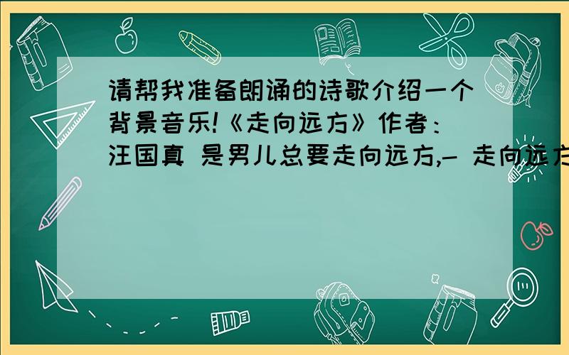 请帮我准备朗诵的诗歌介绍一个背景音乐!《走向远方》作者：汪国真 是男儿总要走向远方,- 走向远方是为了让生命更辉煌.- 走在崎岖不平的路上,- 年轻的眼眸里装着梦更装着思想.- 不论是