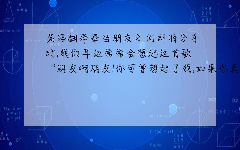 英语翻译每当朋友之间即将分手时,我们耳边常常会想起这首歌“朋友啊朋友!你可曾想起了我,如果你真的幸福,请你告诉我……”请以friends为题,写一篇80个单词左右的短文,可以围绕主题适当