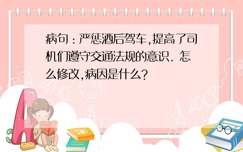 病句：严惩酒后驾车,提高了司机们遵守交通法规的意识. 怎么修改,病因是什么?