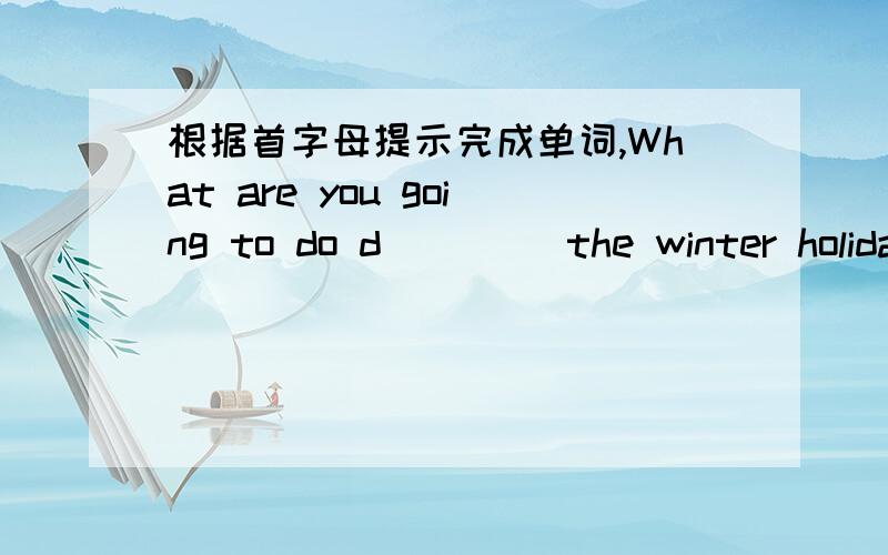 根据首字母提示完成单词,What are you going to do d____ the winter holiday?