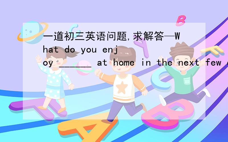 一道初三英语问题,求解答—What do you enjoy ______ at home in the next few days? —Reading, of course.    A. to pass your time B. passing your time C. pass your time D. being passing your time难道不选B吗