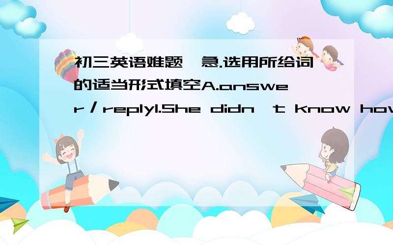 初三英语难题,急.选用所给词的适当形式填空A.answer／reply1.She didn't know how to ______ .2.I have not yet ______ to his letter .B.rise／raise1.The cost of living continues to ______ .2.The river is ______ after the heavy rain .C.b