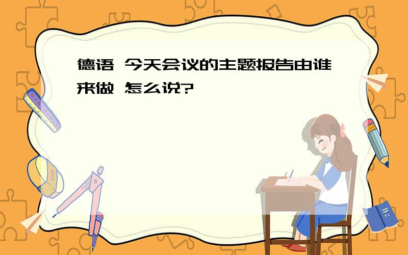 德语 今天会议的主题报告由谁来做 怎么说?