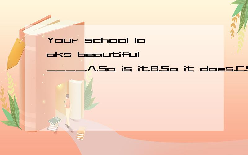 Your school looks beautiful,____.A.So is it.B.So it does.C.So it looks D.So does it