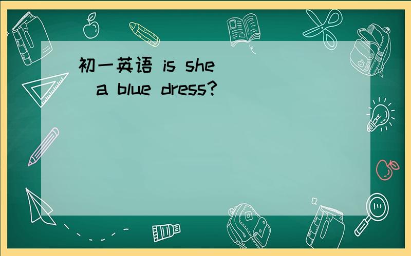 初一英语 is she____a blue dress?