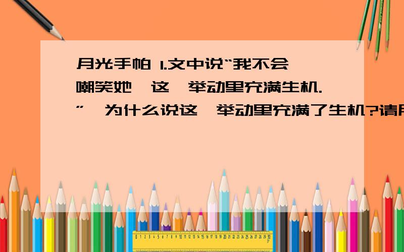 月光手帕 1.文中说“我不会嘲笑她,这一举动里充满生机.”,为什么说这一举动里充满了生机?请用原文回答.2.如何理解“因为一双磨炼得很俗的眼睛极易发现月光的破绽,也就失去了一次美的